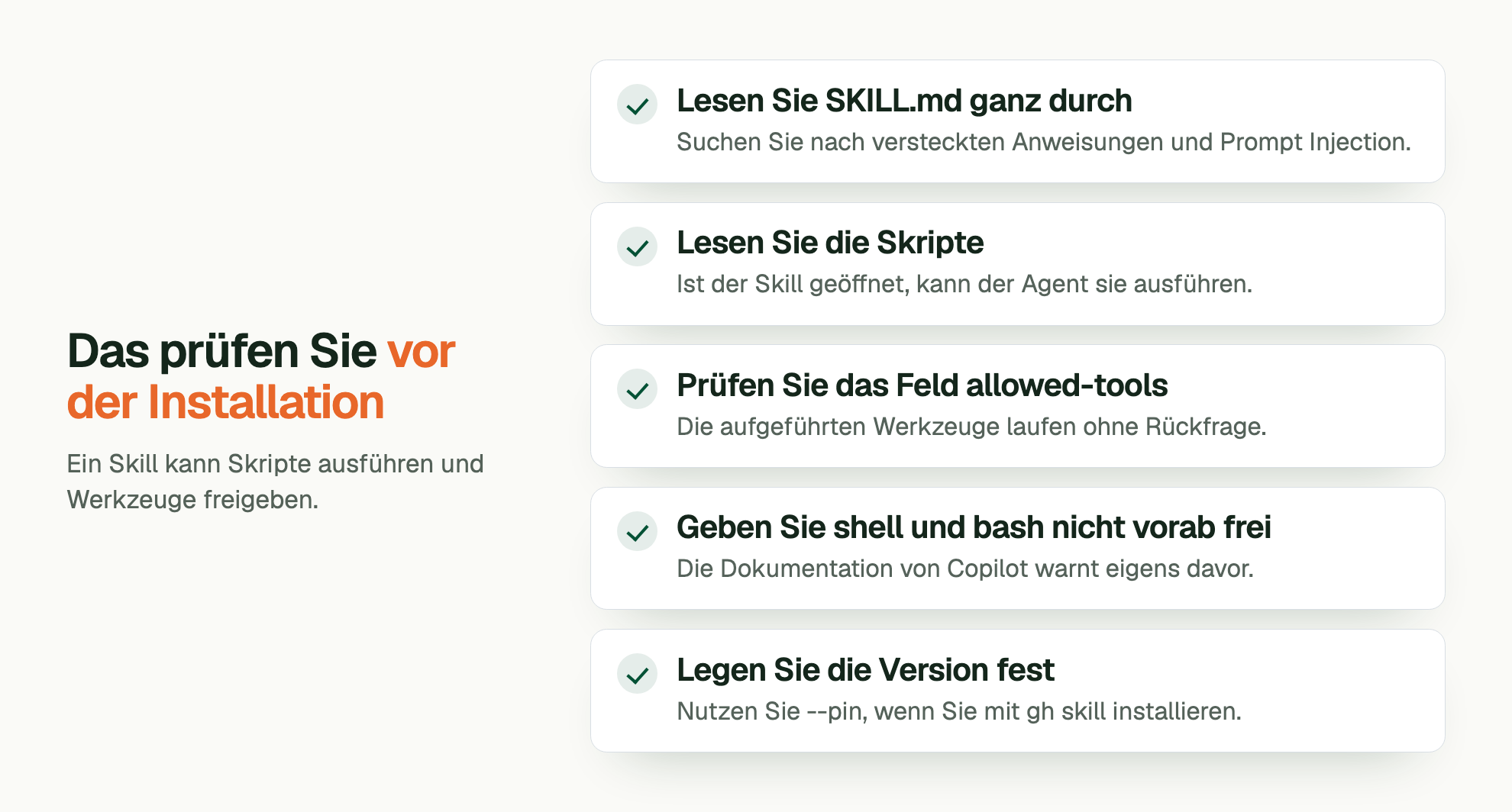 Das prüfen Sie vor der Installation. Ein Skill kann Skripte ausführen und Werkzeuge freigeben. Lesen Sie SKILL.md ganz durch: Suchen Sie nach versteckten Anweisungen und Prompt Injection. Lesen Sie die Skripte: Ist der Skill geöffnet, kann der Agent sie ausführen. Prüfen Sie das Feld allowed-tools: Die aufgeführten Werkzeuge laufen ohne Rückfrage. Geben Sie shell und bash nicht vorab frei: Die Dokumentation von Copilot warnt eigens davor. Legen Sie die Version fest: Nutzen Sie --pin, wenn Sie mit gh skill installieren.