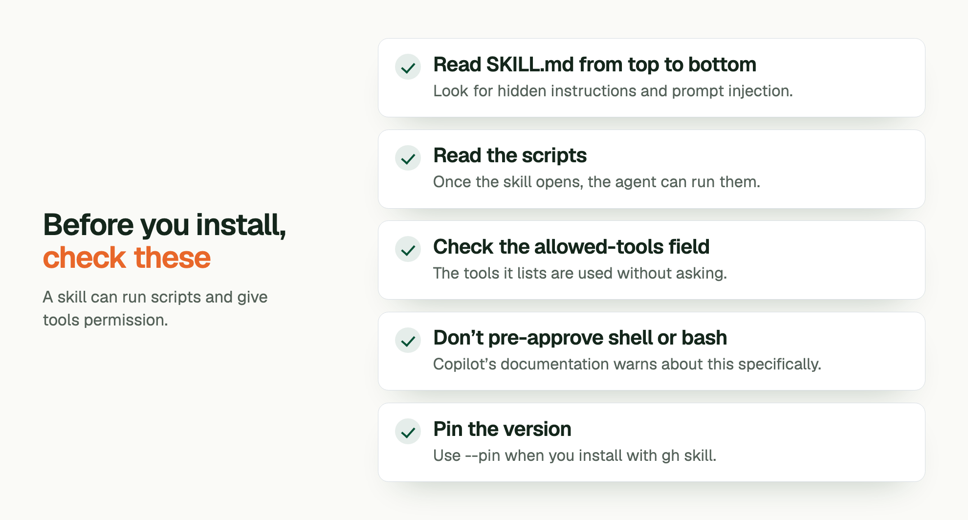 Before you install, check these. A skill can run scripts and give tools permission. Read SKILL.md from top to bottom: Look for hidden instructions and prompt injection. Read the scripts: Once the skill opens, the agent can run them. Check the allowed-tools field: The tools it lists are used without asking. Don’t pre-approve shell or bash: Copilot’s documentation warns about this specifically. Pin the version: Use --pin when you install with gh skill.