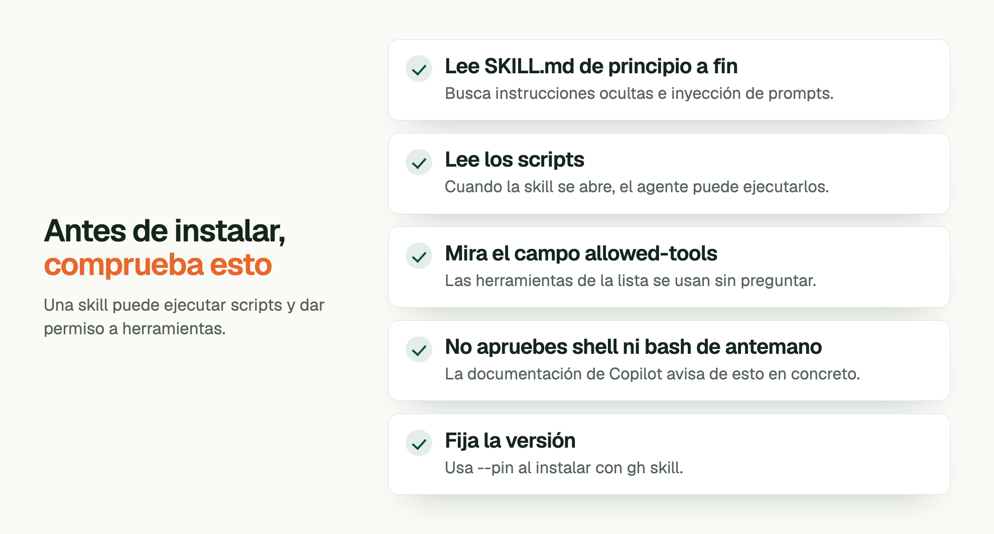 Antes de instalar, comprueba esto. Una skill puede ejecutar scripts y dar permiso a herramientas. Lee SKILL.md de principio a fin: Busca instrucciones ocultas e inyección de prompts. Lee los scripts: Cuando la skill se abre, el agente puede ejecutarlos. Mira el campo allowed-tools: Las herramientas de la lista se usan sin preguntar. No apruebes shell ni bash de antemano: La documentación de Copilot avisa de esto en concreto. Fija la versión: Usa --pin al instalar con gh skill.