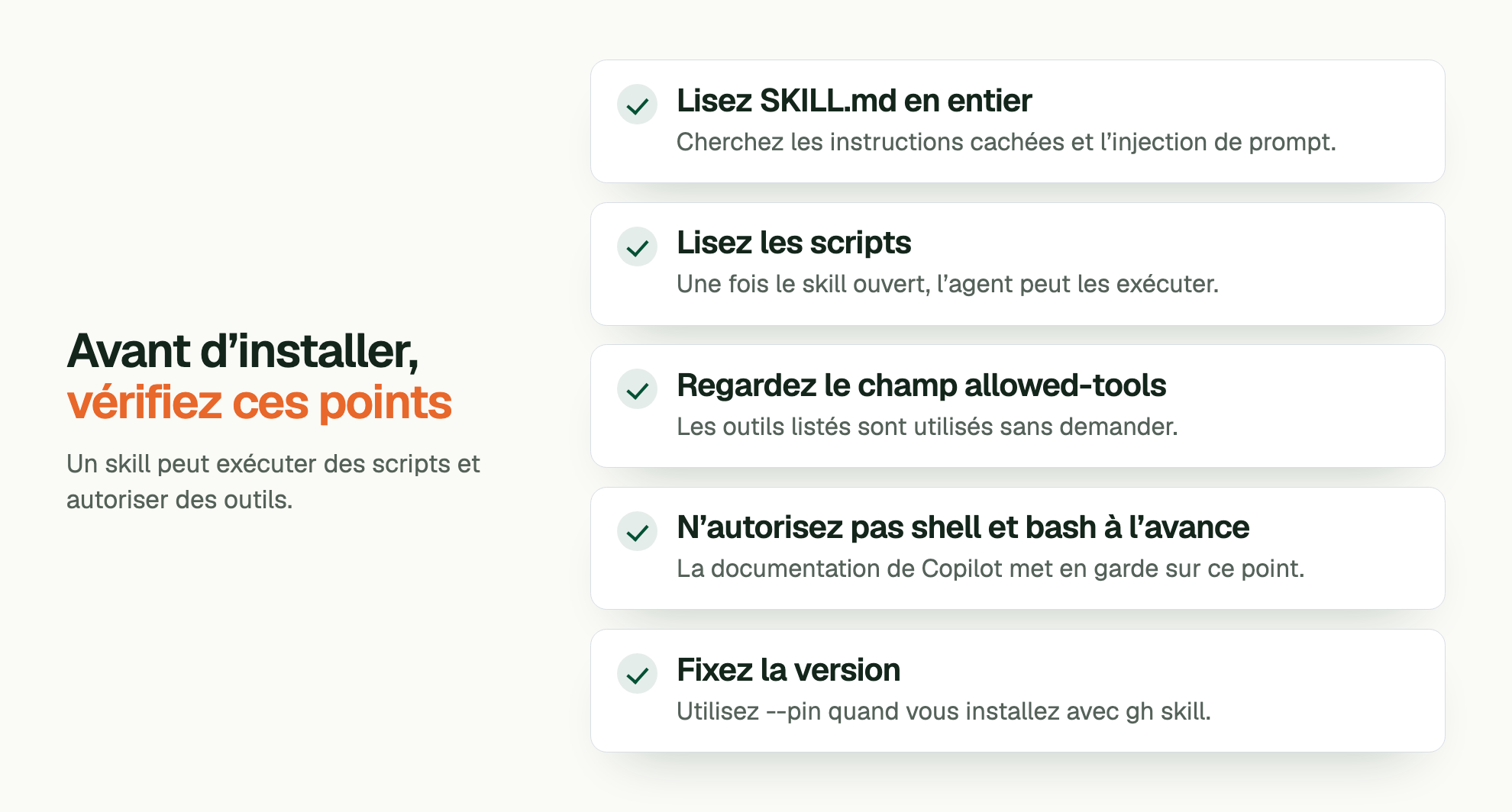 Avant d’installer, vérifiez ces points. Un skill peut exécuter des scripts et autoriser des outils. Lisez SKILL.md en entier: Cherchez les instructions cachées et l’injection de prompt. Lisez les scripts: Une fois le skill ouvert, l’agent peut les exécuter. Regardez le champ allowed-tools: Les outils listés sont utilisés sans demander. N’autorisez pas shell et bash à l’avance: La documentation de Copilot met en garde sur ce point. Fixez la version: Utilisez --pin quand vous installez avec gh skill.