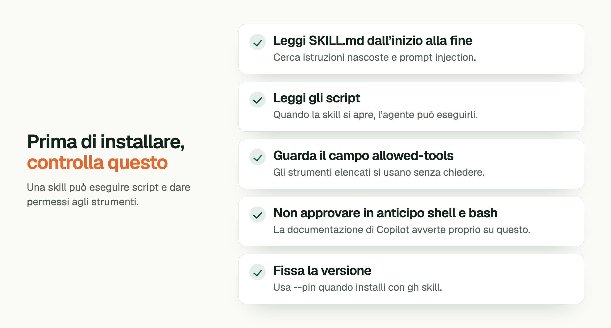 Prima di installare, controlla questo. Una skill può eseguire script e dare permessi agli strumenti. Leggi SKILL.md dall’inizio alla fine: Cerca istruzioni nascoste e prompt injection. Leggi gli script: Quando la skill si apre, l’agente può eseguirli. Guarda il campo allowed-tools: Gli strumenti elencati si usano senza chiedere. Non approvare in anticipo shell e bash: La documentazione di Copilot avverte proprio su questo. Fissa la versione: Usa --pin quando installi con gh skill.