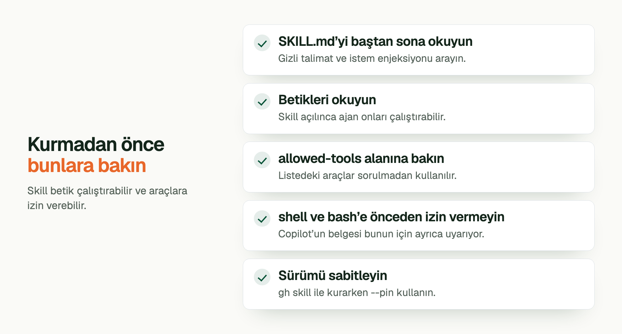 Kurmadan önce bunlara bakın. Skill betik çalıştırabilir ve araçlara izin verebilir. SKILL.md’yi baştan sona okuyun: Gizli talimat ve istem enjeksiyonu arayın. Betikleri okuyun: Skill açılınca ajan onları çalıştırabilir. allowed-tools alanına bakın: Listedeki araçlar sorulmadan kullanılır. shell ve bash’e önceden izin vermeyin: Copilot’un belgesi bunun için ayrıca uyarıyor. Sürümü sabitleyin: gh skill ile kurarken --pin kullanın.