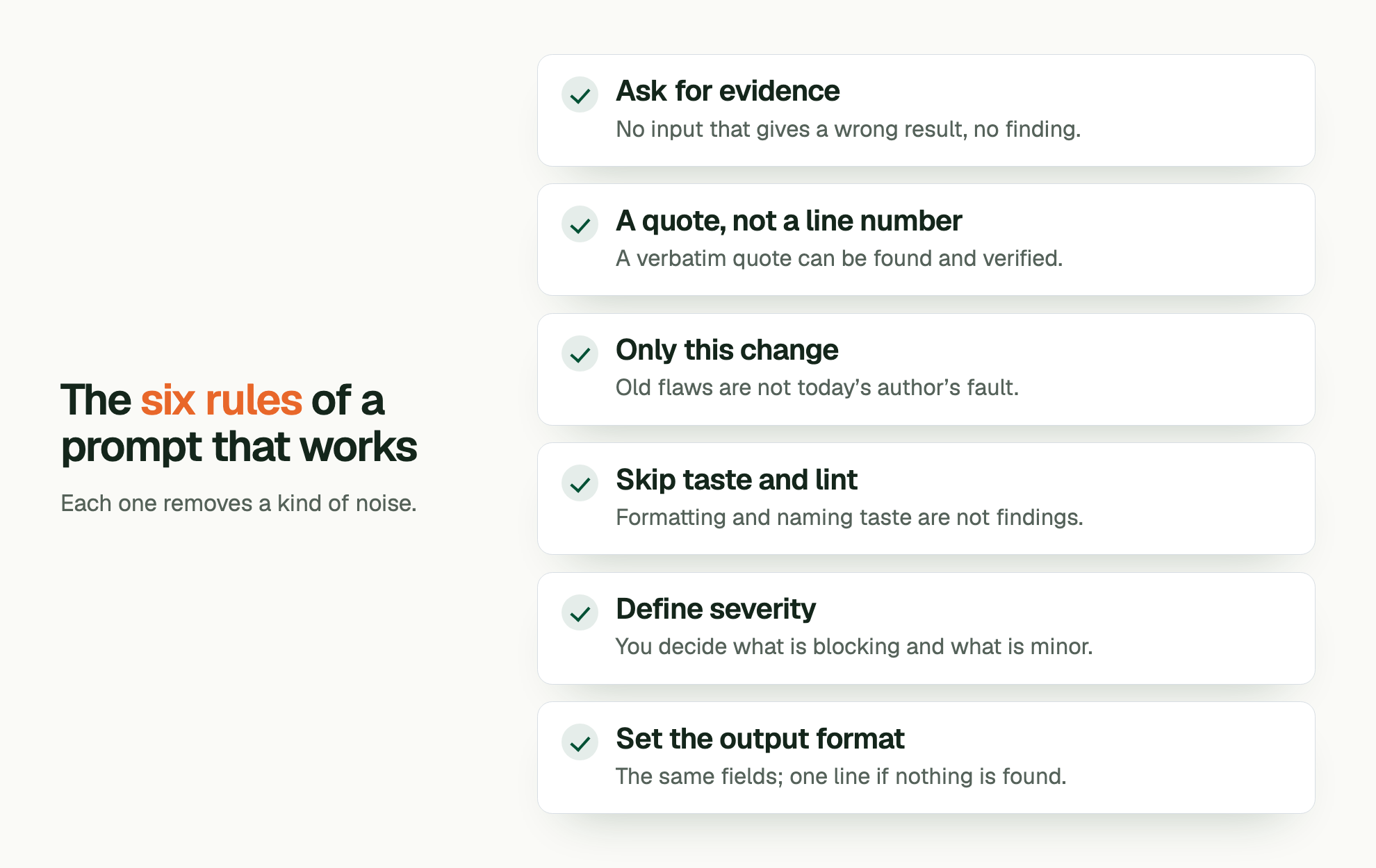 The six rules of a prompt that works. Each one removes a kind of noise. Ask for evidence: No input that gives a wrong result, no finding. A quote, not a line number: A verbatim quote can be found and verified. Only this change: Old flaws are not today’s author’s fault. Skip taste and lint: Formatting and naming taste are not findings. Define severity: You decide what is blocking and what is minor. Set the output format: The same fields; one line if nothing is found.