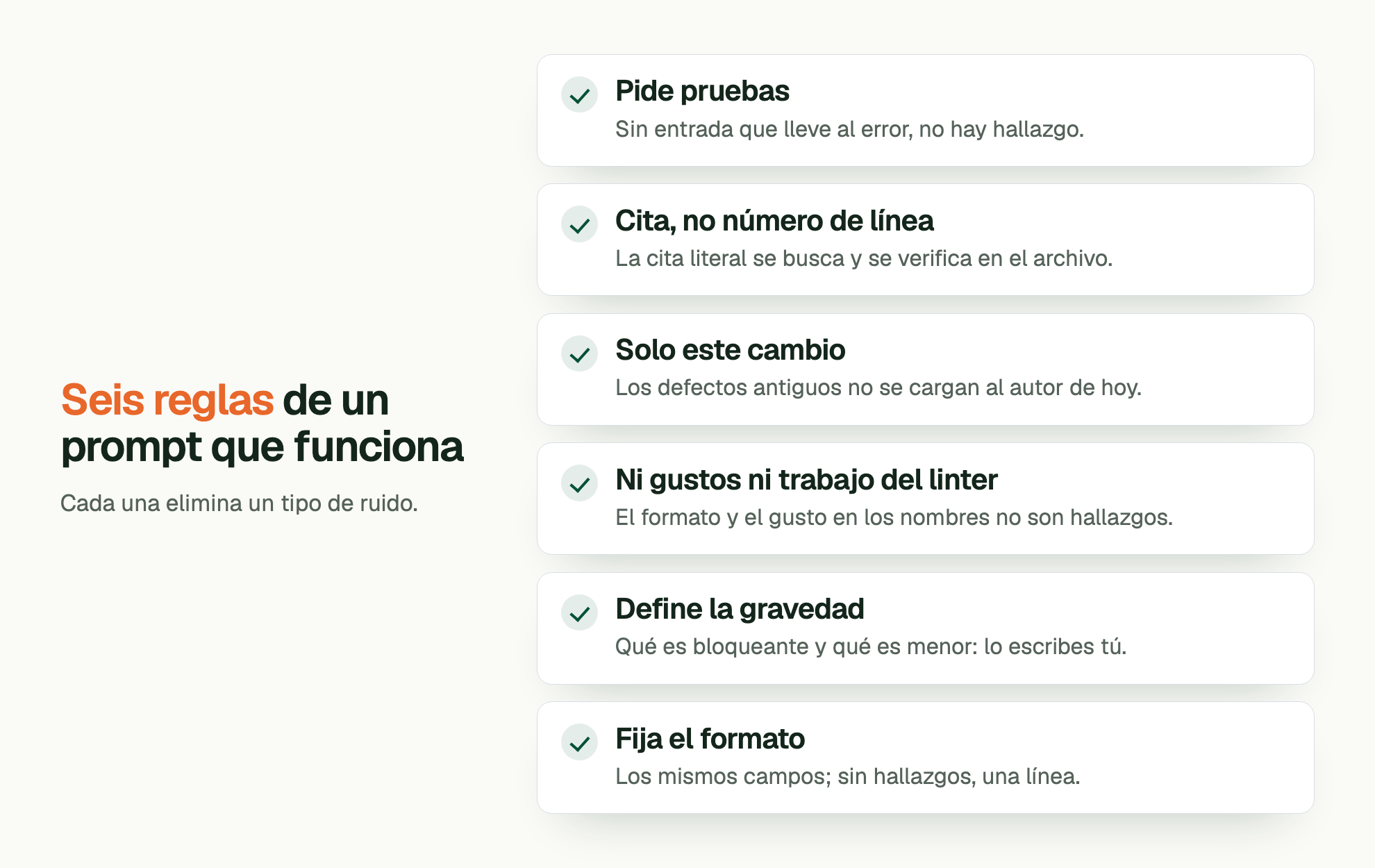 Seis reglas de un prompt que funciona. Cada una elimina un tipo de ruido. Pide pruebas: Sin entrada que lleve al error, no hay hallazgo. Cita, no número de línea: La cita literal se busca y se verifica en el archivo. Solo este cambio: Los defectos antiguos no se cargan al autor de hoy. Ni gustos ni trabajo del linter: El formato y el gusto en los nombres no son hallazgos. Define la gravedad: Qué es bloqueante y qué es menor: lo escribes tú. Fija el formato: Los mismos campos; sin hallazgos, una línea.