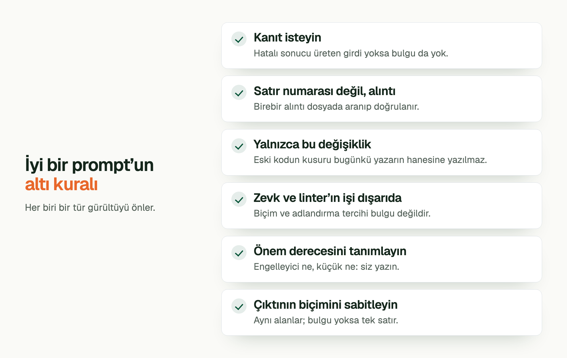 İyi bir prompt’un altı kuralı. Her biri bir tür gürültüyü önler. Kanıt isteyin: Hatalı sonucu üreten girdi yoksa bulgu da yok. Satır numarası değil, alıntı: Birebir alıntı dosyada aranıp doğrulanır. Yalnızca bu değişiklik: Eski kodun kusuru bugünkü yazarın hanesine yazılmaz. Zevk ve linter’ın işi dışarıda: Biçim ve adlandırma tercihi bulgu değildir. Önem derecesini tanımlayın: Engelleyici ne, küçük ne: siz yazın. Çıktının biçimini sabitleyin: Aynı alanlar; bulgu yoksa tek satır.