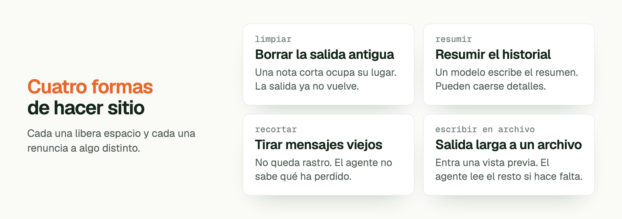 Cuatro formas de hacer sitio. Cada una libera espacio y cada una renuncia a algo distinto. limpiar Borrar la salida antigua: Una nota corta ocupa su lugar. La salida ya no vuelve. resumir Resumir el historial: Un modelo escribe el resumen. Pueden caerse detalles. recortar Tirar mensajes viejos: No queda rastro. El agente no sabe qué ha perdido. escribir en archivo Salida larga a un archivo: Entra una vista previa. El agente lee el resto si hace falta.