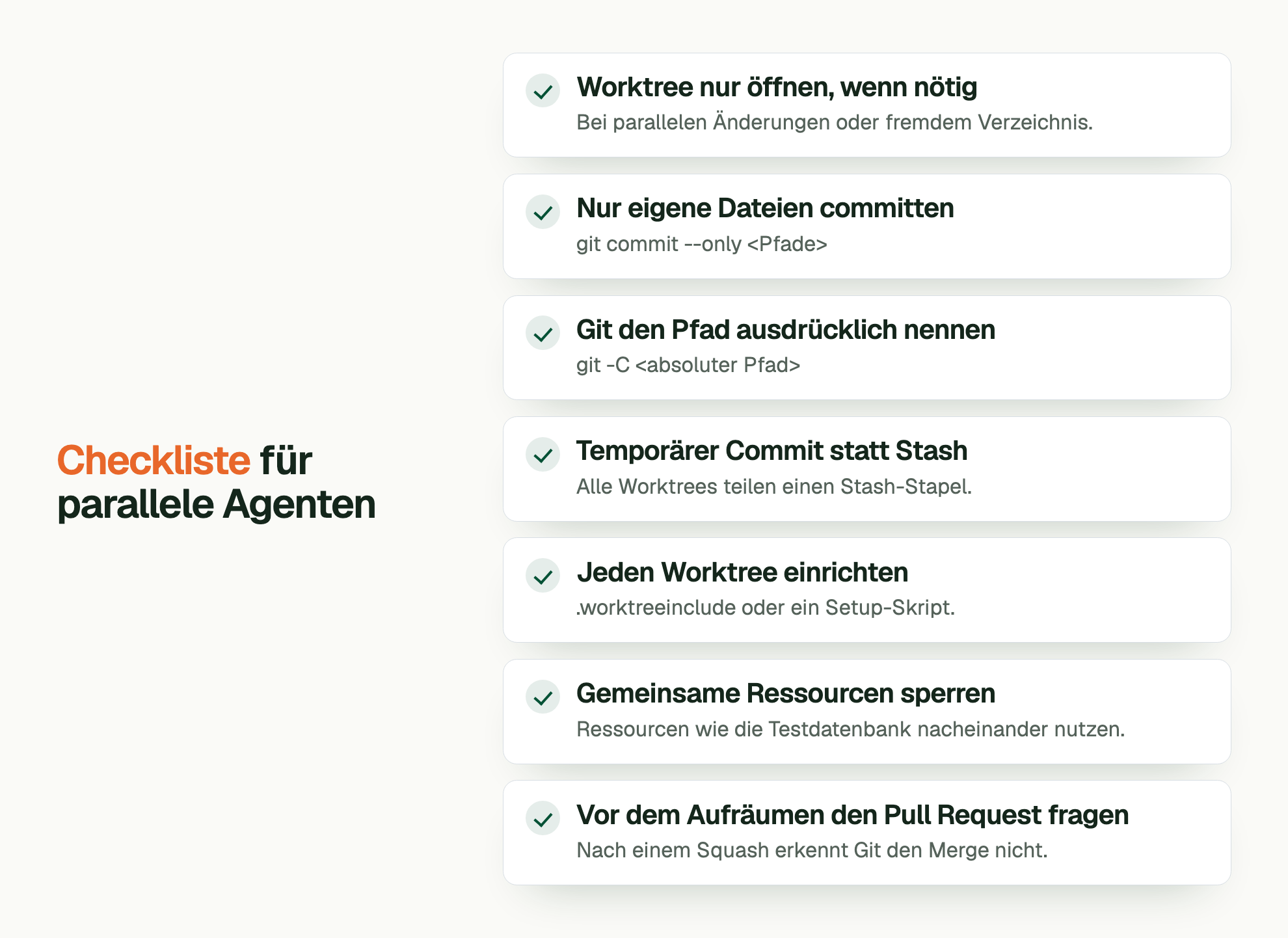 Checkliste für parallele Agenten. Worktree nur öffnen, wenn nötig: Bei parallelen Änderungen oder fremdem Verzeichnis. Nur eigene Dateien committen: git commit --only <Pfade> Git den Pfad ausdrücklich nennen: git -C <absoluter Pfad> Temporärer Commit statt Stash: Alle Worktrees teilen einen Stash-Stapel. Jeden Worktree einrichten: .worktreeinclude oder ein Setup-Skript. Gemeinsame Ressourcen sperren: Ressourcen wie die Testdatenbank nacheinander nutzen. Vor dem Aufräumen den Pull Request fragen: Nach einem Squash erkennt Git den Merge nicht.