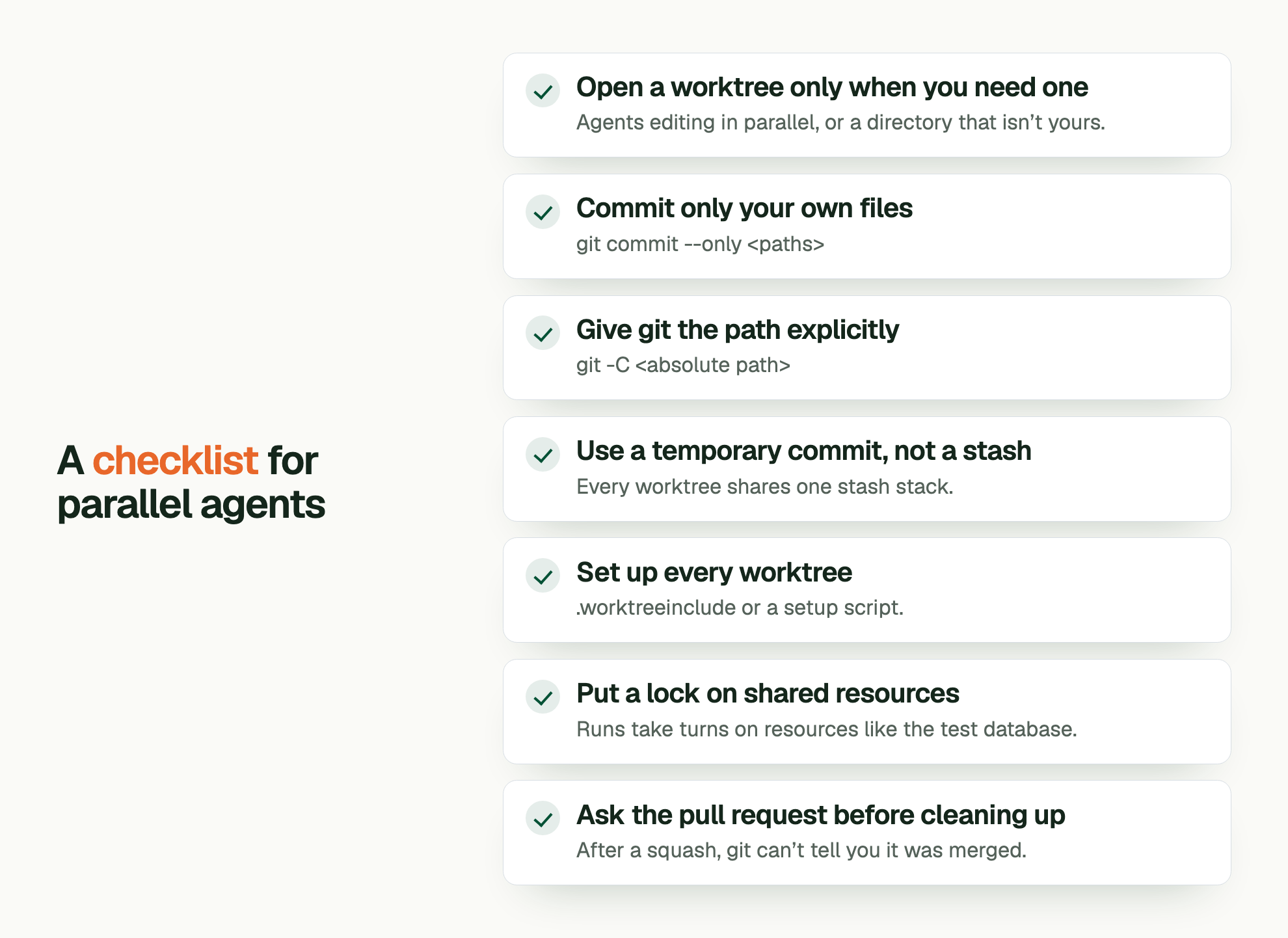 A checklist for parallel agents. Open a worktree only when you need one: Agents editing in parallel, or a directory that isn’t yours. Commit only your own files: git commit --only <paths> Give git the path explicitly: git -C <absolute path> Use a temporary commit, not a stash: Every worktree shares one stash stack. Set up every worktree: .worktreeinclude or a setup script. Put a lock on shared resources: Runs take turns on resources like the test database. Ask the pull request before cleaning up: After a squash, git can’t tell you it was merged.