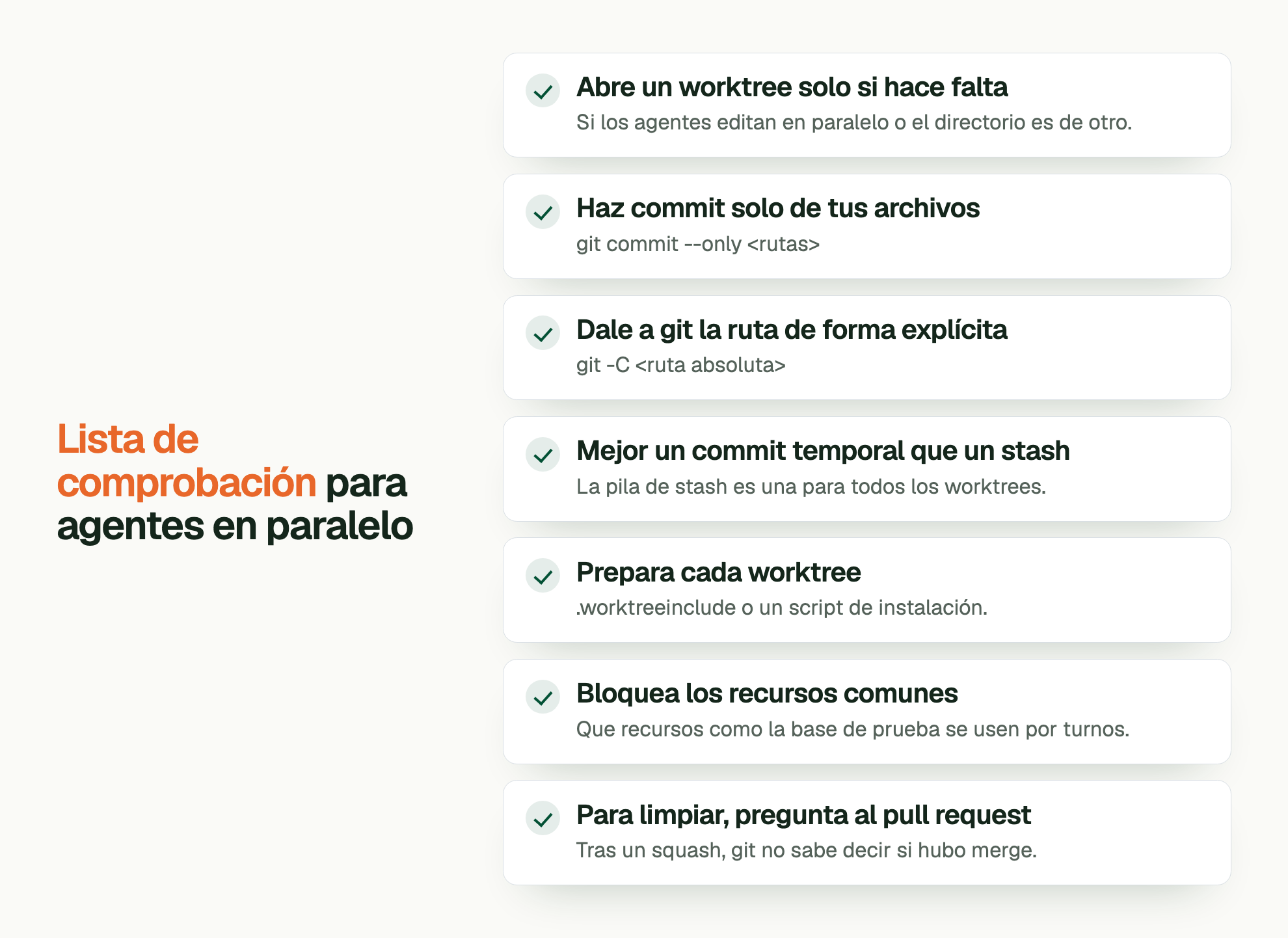 Lista de comprobación para agentes en paralelo. Abre un worktree solo si hace falta: Si los agentes editan en paralelo o el directorio es de otro. Haz commit solo de tus archivos: git commit --only <rutas> Dale a git la ruta de forma explícita: git -C <ruta absoluta> Mejor un commit temporal que un stash: La pila de stash es una para todos los worktrees. Prepara cada worktree: .worktreeinclude o un script de instalación. Bloquea los recursos comunes: Que recursos como la base de prueba se usen por turnos. Para limpiar, pregunta al pull request: Tras un squash, git no sabe decir si hubo merge.