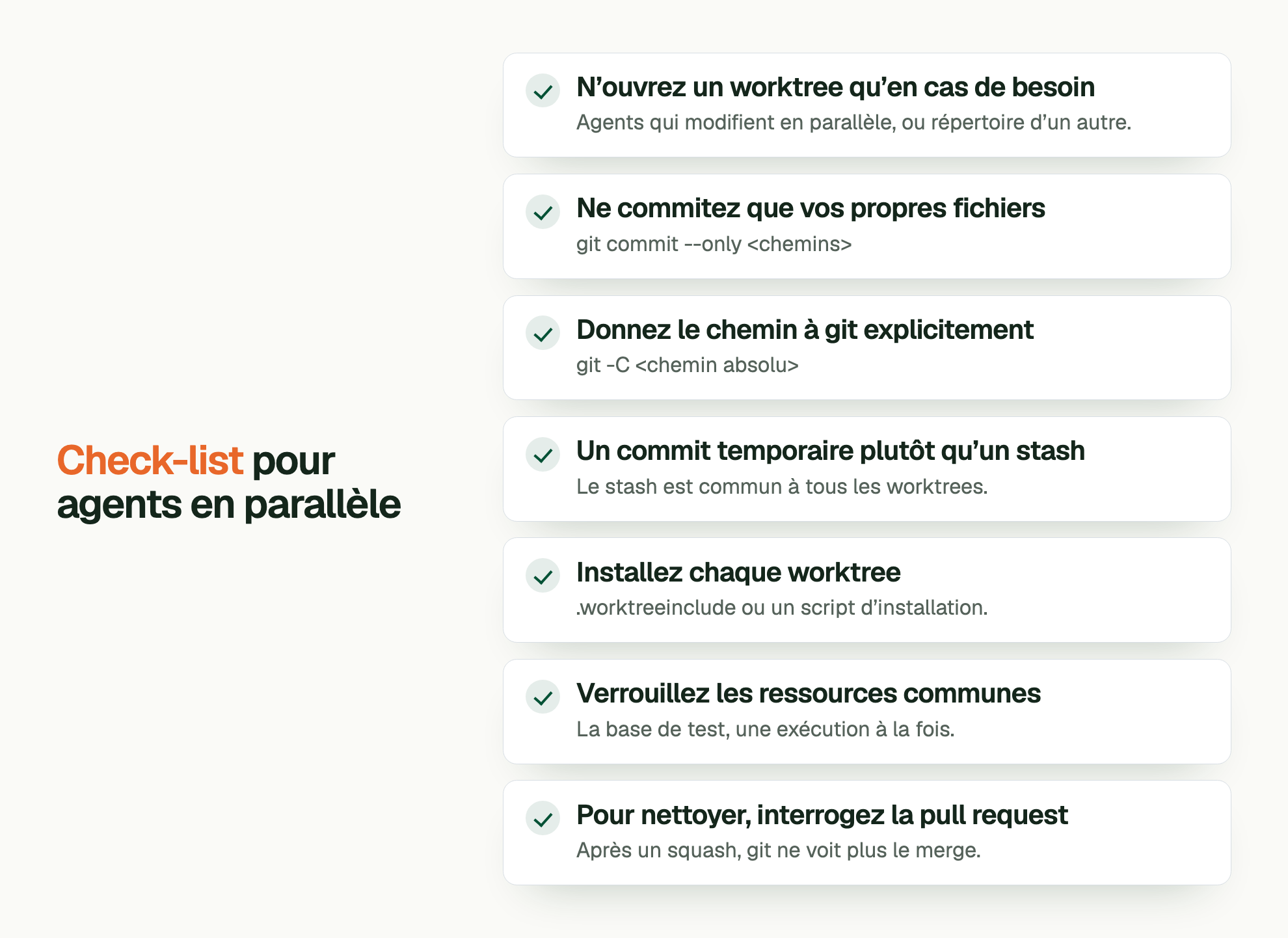 Check-list pour agents en parallèle. N’ouvrez un worktree qu’en cas de besoin: Agents qui modifient en parallèle, ou répertoire d’un autre. Ne commitez que vos propres fichiers: git commit --only <chemins> Donnez le chemin à git explicitement: git -C <chemin absolu> Un commit temporaire plutôt qu’un stash: Le stash est commun à tous les worktrees. Installez chaque worktree: .worktreeinclude ou un script d’installation. Verrouillez les ressources communes: La base de test, une exécution à la fois. Pour nettoyer, interrogez la pull request: Après un squash, git ne voit plus le merge.