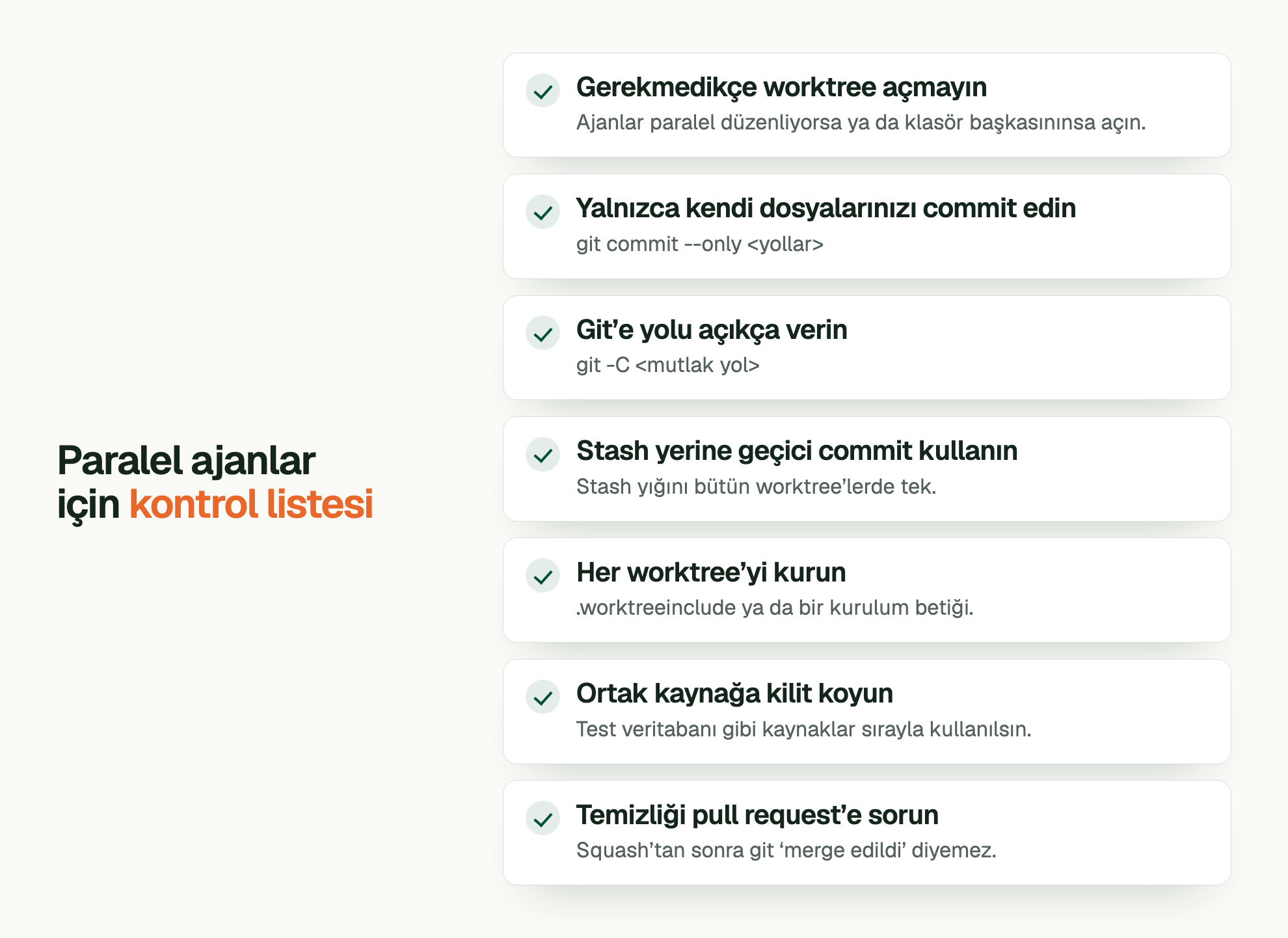 Paralel ajanlar için kontrol listesi. Gerekmedikçe worktree açmayın: Ajanlar paralel düzenliyorsa ya da klasör başkasınınsa açın. Yalnızca kendi dosyalarınızı commit edin: git commit --only <yollar> Git’e yolu açıkça verin: git -C <mutlak yol> Stash yerine geçici commit kullanın: Stash yığını bütün worktree’lerde tek. Her worktree’yi kurun: .worktreeinclude ya da bir kurulum betiği. Ortak kaynağa kilit koyun: Test veritabanı gibi kaynaklar sırayla kullanılsın. Temizliği pull request’e sorun: Squash’tan sonra git ‘merge edildi’ diyemez.
