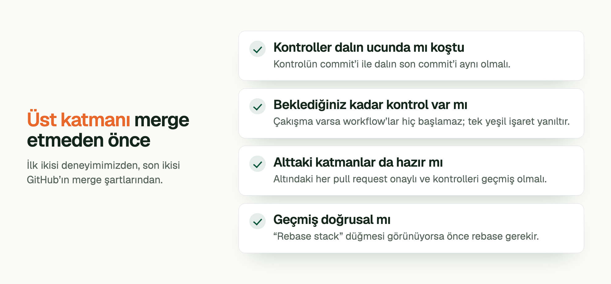 Üst katmanı merge etmeden önce. İlk ikisi deneyimimizden, son ikisi GitHub’ın merge şartlarından. Kontroller dalın ucunda mı koştu: Kontrolün commit’i ile dalın son commit’i aynı olmalı. Beklediğiniz kadar kontrol var mı: Çakışma varsa workflow’lar hiç başlamaz; tek yeşil işaret yanıltır. Alttaki katmanlar da hazır mı: Altındaki her pull request onaylı ve kontrolleri geçmiş olmalı. Geçmiş doğrusal mı: “Rebase stack” düğmesi görünüyorsa önce rebase gerekir.