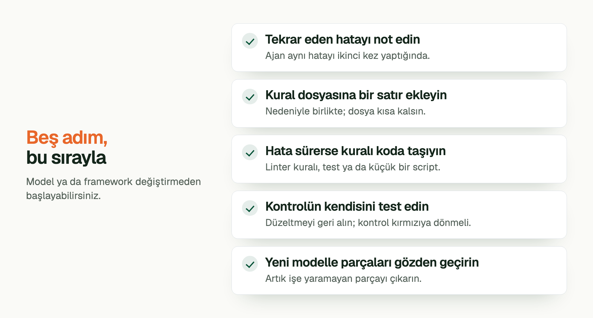 Beş adım, bu sırayla. Model ya da framework değiştirmeden başlayabilirsiniz. Tekrar eden hatayı not edin: Ajan aynı hatayı ikinci kez yaptığında. Kural dosyasına bir satır ekleyin: Nedeniyle birlikte; dosya kısa kalsın. Hata sürerse kuralı koda taşıyın: Linter kuralı, test ya da küçük bir script. Kontrolün kendisini test edin: Düzeltmeyi geri alın; kontrol kırmızıya dönmeli. Yeni modelle parçaları gözden geçirin: Artık işe yaramayan parçayı çıkarın.