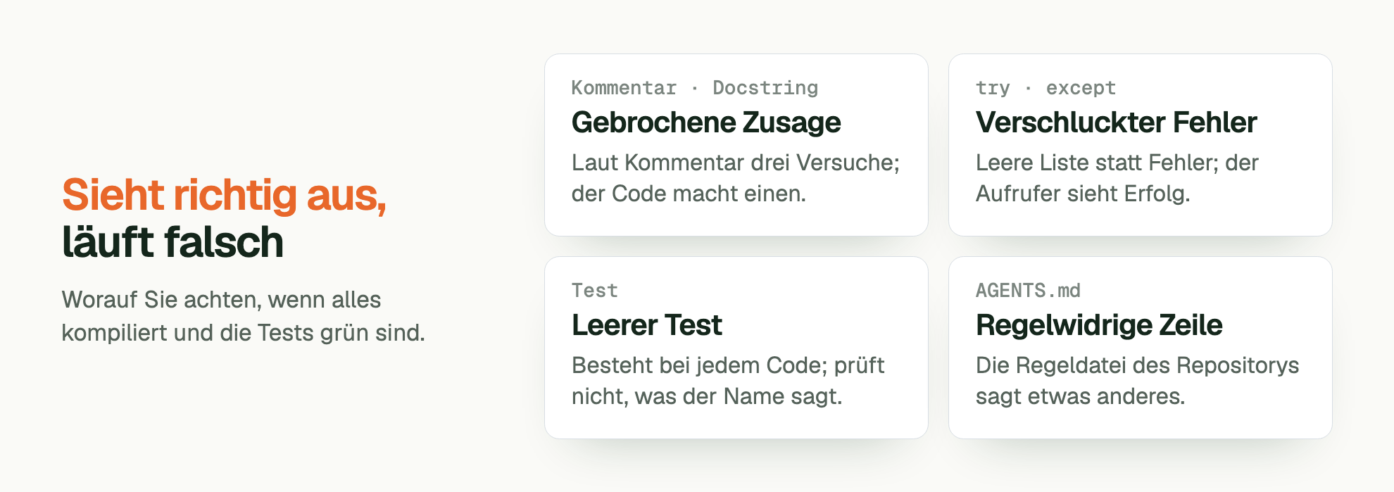 Sieht richtig aus, läuft falsch. Worauf Sie achten, wenn alles kompiliert und die Tests grün sind. Kommentar · Docstring Gebrochene Zusage: Laut Kommentar drei Versuche; der Code macht einen. try · except Verschluckter Fehler: Leere Liste statt Fehler; der Aufrufer sieht Erfolg. Test Leerer Test: Besteht bei jedem Code; prüft nicht, was der Name sagt. AGENTS.md Regelwidrige Zeile: Die Regeldatei des Repositorys sagt etwas anderes.