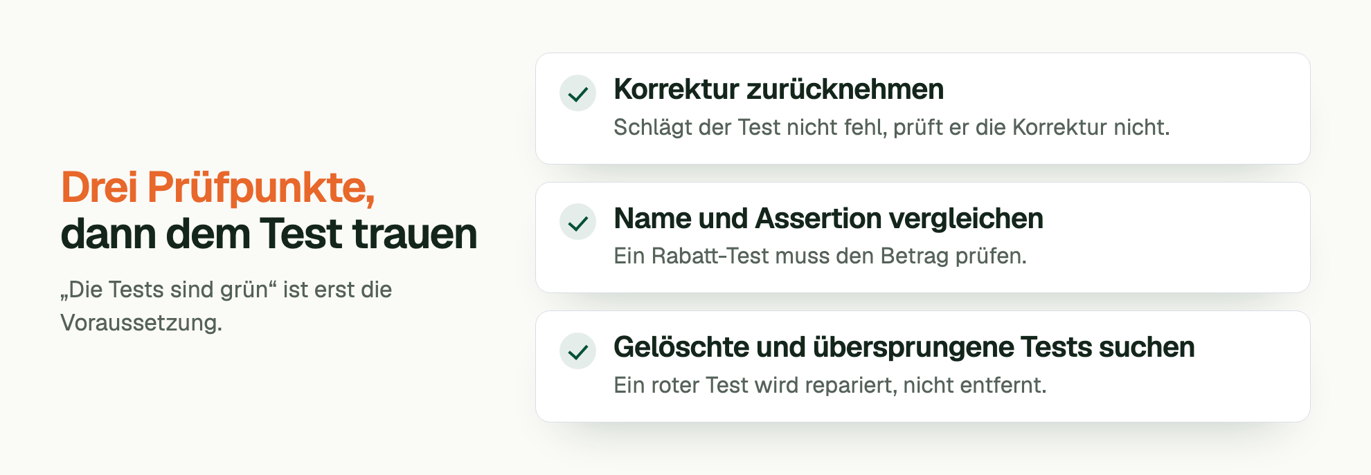 Drei Prüfpunkte, dann dem Test trauen. „Die Tests sind grün“ ist erst die Voraussetzung. Korrektur zurücknehmen: Schlägt der Test nicht fehl, prüft er die Korrektur nicht. Name und Assertion vergleichen: Ein Rabatt-Test muss den Betrag prüfen. Gelöschte und übersprungene Tests suchen: Ein roter Test wird repariert, nicht entfernt.