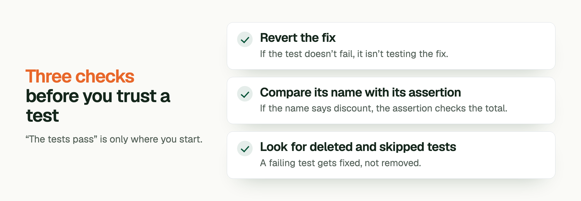 Three checks before you trust a test. “The tests pass” is only where you start. Revert the fix: If the test doesn’t fail, it isn’t testing the fix. Compare its name with its assertion: If the name says discount, the assertion checks the total. Look for deleted and skipped tests: A failing test gets fixed, not removed.