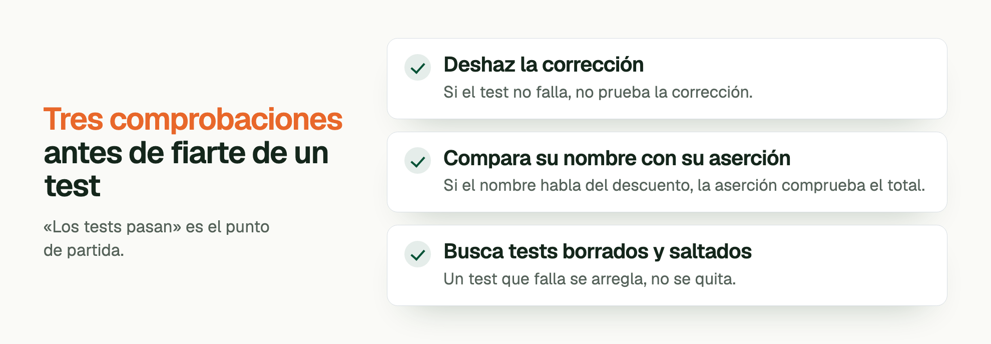 Tres comprobaciones antes de fiarte de un test. «Los tests pasan» es el punto de partida. Deshaz la corrección: Si el test no falla, no prueba la corrección. Compara su nombre con su aserción: Si el nombre habla del descuento, la aserción comprueba el total. Busca tests borrados y saltados: Un test que falla se arregla, no se quita.