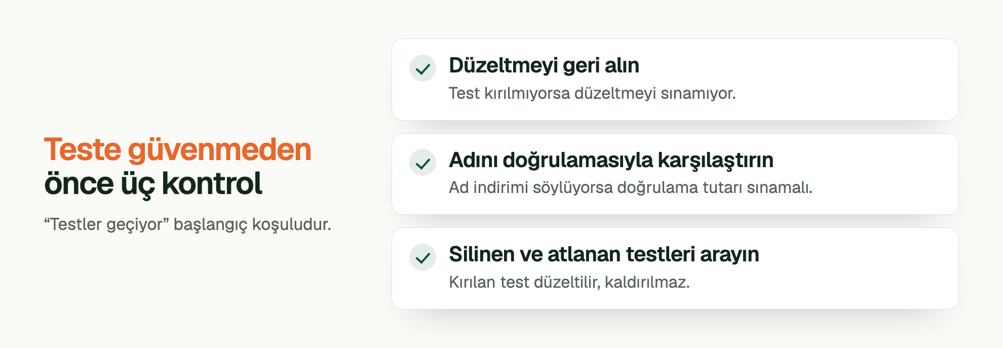 Teste güvenmeden önce üç kontrol. “Testler geçiyor” başlangıç koşuludur. Düzeltmeyi geri alın: Test kırılmıyorsa düzeltmeyi sınamıyor. Adını doğrulamasıyla karşılaştırın: Ad indirimi söylüyorsa doğrulama tutarı sınamalı. Silinen ve atlanan testleri arayın: Kırılan test düzeltilir, kaldırılmaz.