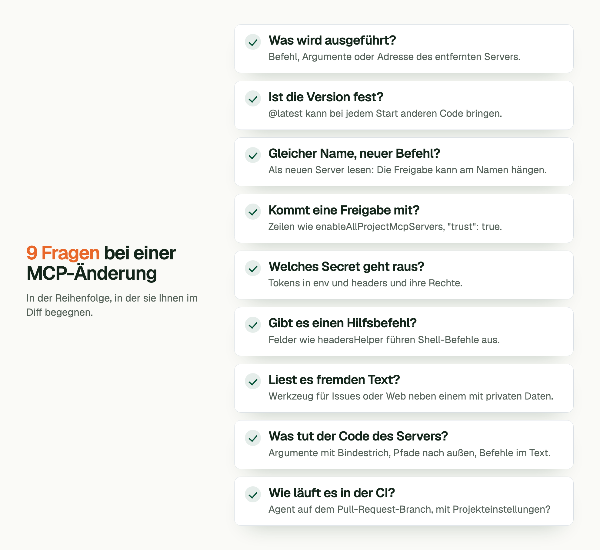 9 Fragen bei einer MCP-Änderung. In der Reihenfolge, in der sie Ihnen im Diff begegnen. Was wird ausgeführt?: Befehl, Argumente oder Adresse des entfernten Servers. Ist die Version fest?: @latest kann bei jedem Start anderen Code bringen. Gleicher Name, neuer Befehl?: Als neuen Server lesen: Die Freigabe kann am Namen hängen. Kommt eine Freigabe mit?: Zeilen wie enableAllProjectMcpServers, "trust": true. Welches Secret geht raus?: Tokens in env und headers und ihre Rechte. Gibt es einen Hilfsbefehl?: Felder wie headersHelper führen Shell-Befehle aus. Liest es fremden Text?: Werkzeug für Issues oder Web neben einem mit privaten Daten. Was tut der Code des Servers?: Argumente mit Bindestrich, Pfade nach außen, Befehle im Text. Wie läuft es in der CI?: Agent auf dem Pull-Request-Branch, mit Projekteinstellungen?