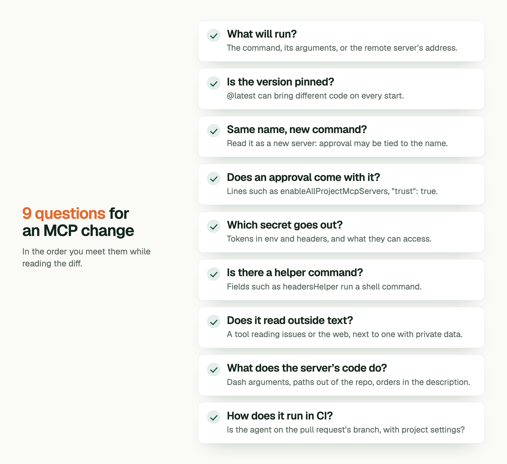 9 questions for an MCP change. In the order you meet them while reading the diff. What will run?: The command, its arguments, or the remote server’s address. Is the version pinned?: @latest can bring different code on every start. Same name, new command?: Read it as a new server: approval may be tied to the name. Does an approval come with it?: Lines such as enableAllProjectMcpServers, "trust": true. Which secret goes out?: Tokens in env and headers, and what they can access. Is there a helper command?: Fields such as headersHelper run a shell command. Does it read outside text?: A tool reading issues or the web, next to one with private data. What does the server’s code do?: Dash arguments, paths out of the repo, orders in the description. How does it run in CI?: Is the agent on the pull request’s branch, with project settings?