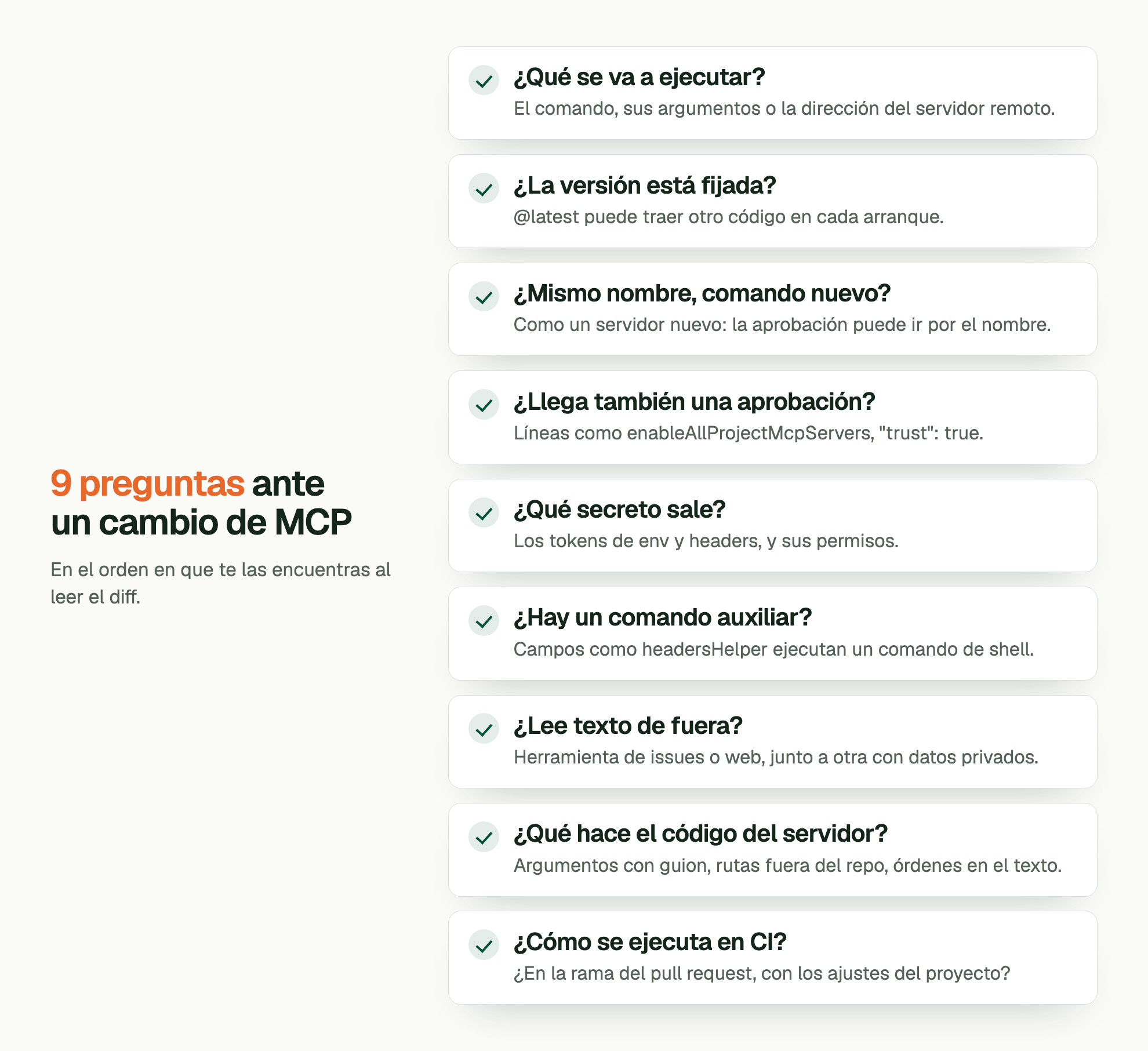 9 preguntas ante un cambio de MCP. En el orden en que te las encuentras al leer el diff. ¿Qué se va a ejecutar?: El comando, sus argumentos o la dirección del servidor remoto. ¿La versión está fijada?: @latest puede traer otro código en cada arranque. ¿Mismo nombre, comando nuevo?: Como un servidor nuevo: la aprobación puede ir por el nombre. ¿Llega también una aprobación?: Líneas como enableAllProjectMcpServers, "trust": true. ¿Qué secreto sale?: Los tokens de env y headers, y sus permisos. ¿Hay un comando auxiliar?: Campos como headersHelper ejecutan un comando de shell. ¿Lee texto de fuera?: Herramienta de issues o web, junto a otra con datos privados. ¿Qué hace el código del servidor?: Argumentos con guion, rutas fuera del repo, órdenes en el texto. ¿Cómo se ejecuta en CI?: ¿En la rama del pull request, con los ajustes del proyecto?