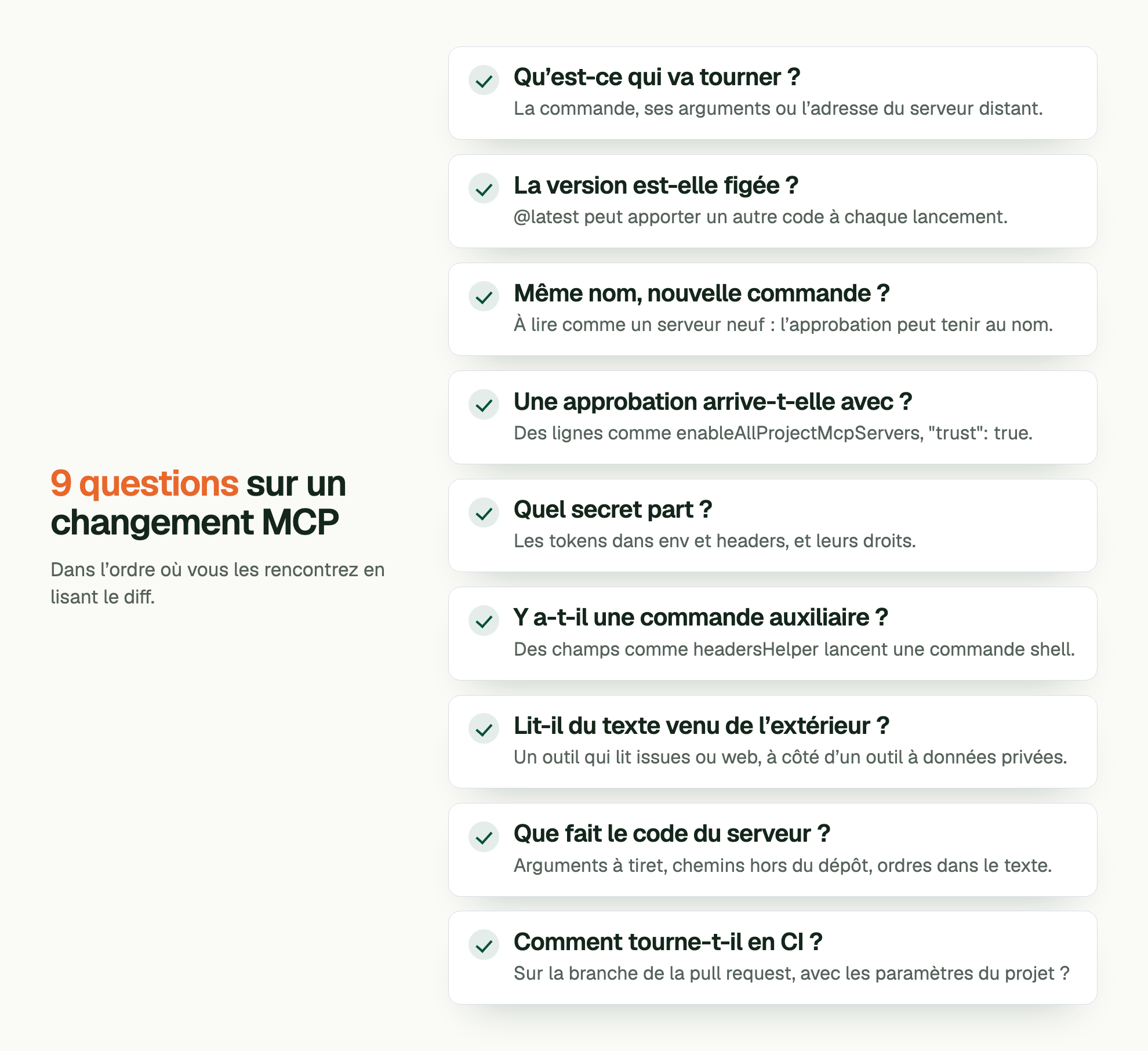 9 questions sur un changement MCP. Dans l’ordre où vous les rencontrez en lisant le diff. Qu’est-ce qui va tourner ?: La commande, ses arguments ou l’adresse du serveur distant. La version est-elle figée ?: @latest peut apporter un autre code à chaque lancement. Même nom, nouvelle commande ?: À lire comme un serveur neuf : l’approbation peut tenir au nom. Une approbation arrive-t-elle avec ?: Des lignes comme enableAllProjectMcpServers, "trust": true. Quel secret part ?: Les tokens dans env et headers, et leurs droits. Y a-t-il une commande auxiliaire ?: Des champs comme headersHelper lancent une commande shell. Lit-il du texte venu de l’extérieur ?: Un outil qui lit issues ou web, à côté d’un outil à données privées. Que fait le code du serveur ?: Arguments à tiret, chemins hors du dépôt, ordres dans le texte. Comment tourne-t-il en CI ?: Sur la branche de la pull request, avec les paramètres du projet ?