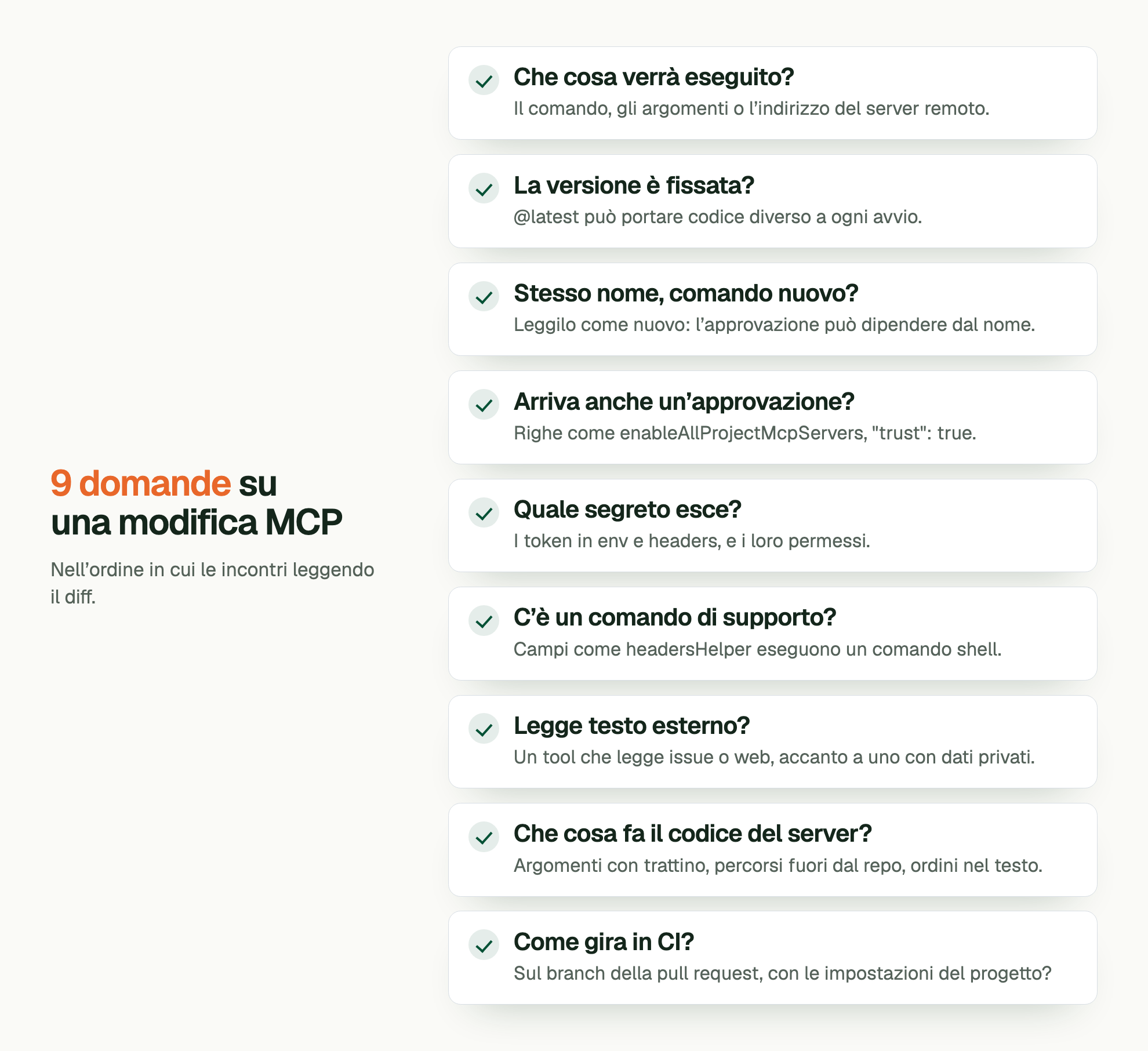 9 domande su una modifica MCP. Nell’ordine in cui le incontri leggendo il diff. Che cosa verrà eseguito?: Il comando, gli argomenti o l’indirizzo del server remoto. La versione è fissata?: @latest può portare codice diverso a ogni avvio. Stesso nome, comando nuovo?: Leggilo come nuovo: l’approvazione può dipendere dal nome. Arriva anche un’approvazione?: Righe come enableAllProjectMcpServers, "trust": true. Quale segreto esce?: I token in env e headers, e i loro permessi. C’è un comando di supporto?: Campi come headersHelper eseguono un comando shell. Legge testo esterno?: Un tool che legge issue o web, accanto a uno con dati privati. Che cosa fa il codice del server?: Argomenti con trattino, percorsi fuori dal repo, ordini nel testo. Come gira in CI?: Sul branch della pull request, con le impostazioni del progetto?