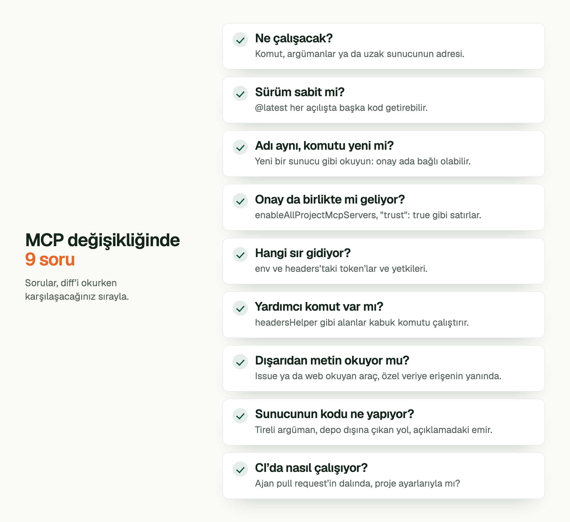MCP değişikliğinde 9 soru. Sorular, diff’i okurken karşılaşacağınız sırayla. Ne çalışacak?: Komut, argümanlar ya da uzak sunucunun adresi. Sürüm sabit mi?: @latest her açılışta başka kod getirebilir. Adı aynı, komutu yeni mi?: Yeni bir sunucu gibi okuyun: onay ada bağlı olabilir. Onay da birlikte mi geliyor?: enableAllProjectMcpServers, "trust": true gibi satırlar. Hangi sır gidiyor?: env ve headers’taki token’lar ve yetkileri. Yardımcı komut var mı?: headersHelper gibi alanlar kabuk komutu çalıştırır. Dışarıdan metin okuyor mu?: Issue ya da web okuyan araç, özel veriye erişenin yanında. Sunucunun kodu ne yapıyor?: Tireli argüman, depo dışına çıkan yol, açıklamadaki emir. CI’da nasıl çalışıyor?: Ajan pull request’in dalında, proje ayarlarıyla mı?