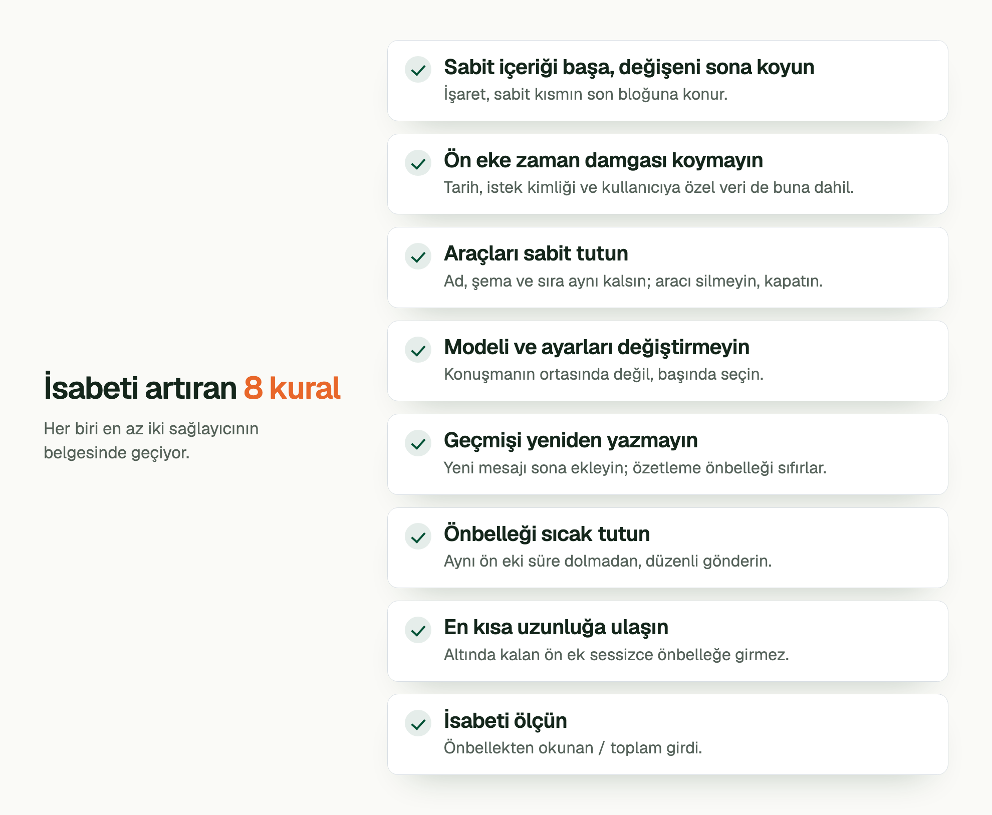 İsabeti artıran 8 kural. Her biri en az iki sağlayıcının belgesinde geçiyor. Sabit içeriği başa, değişeni sona koyun: İşaret, sabit kısmın son bloğuna konur. Ön eke zaman damgası koymayın: Tarih, istek kimliği ve kullanıcıya özel veri de buna dahil. Araçları sabit tutun: Ad, şema ve sıra aynı kalsın; aracı silmeyin, kapatın. Modeli ve ayarları değiştirmeyin: Konuşmanın ortasında değil, başında seçin. Geçmişi yeniden yazmayın: Yeni mesajı sona ekleyin; özetleme önbelleği sıfırlar. Önbelleği sıcak tutun: Aynı ön eki süre dolmadan, düzenli gönderin. En kısa uzunluğa ulaşın: Altında kalan ön ek sessizce önbelleğe girmez. İsabeti ölçün: Önbellekten okunan / toplam girdi.