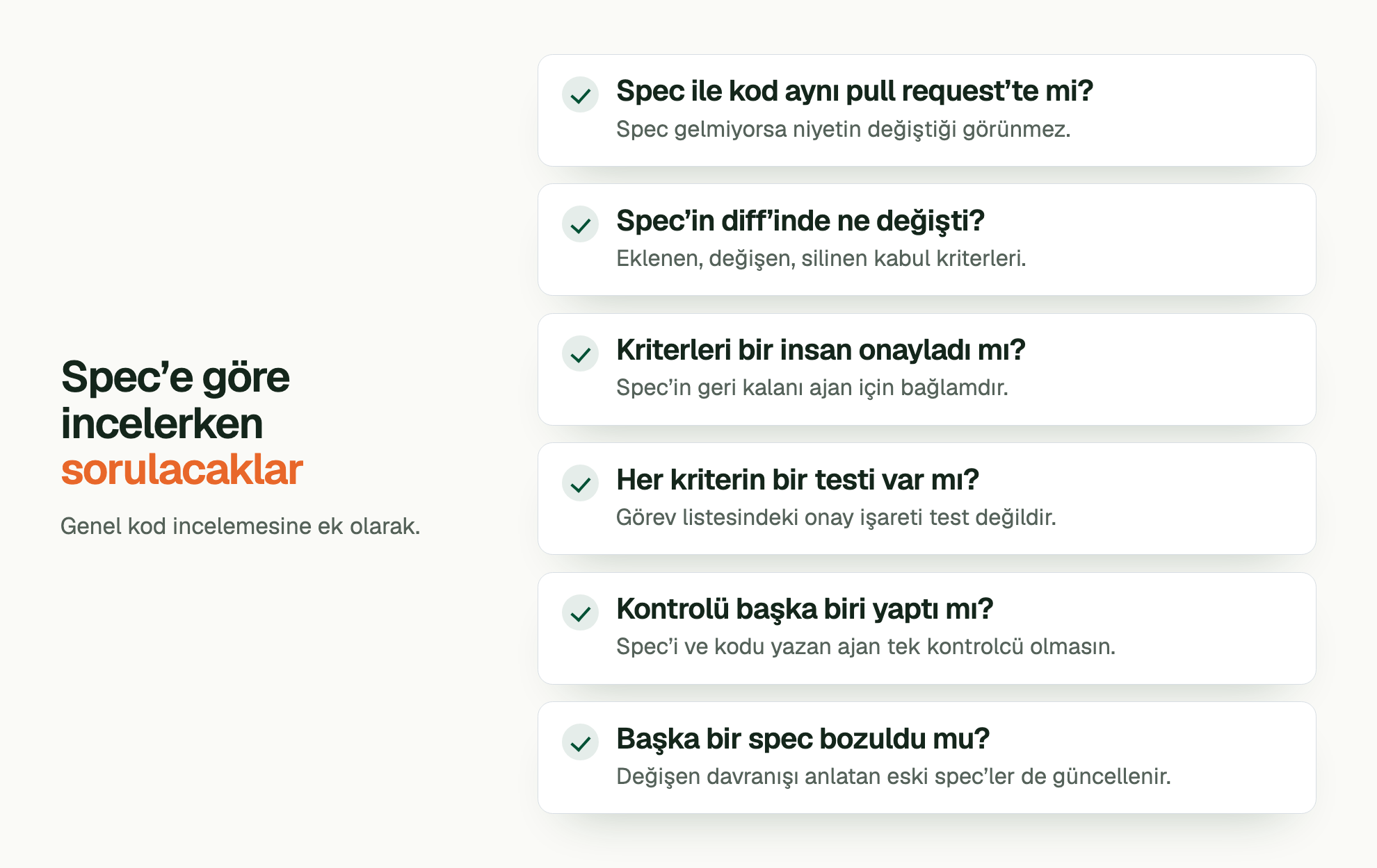 Spec’e göre incelerken sorulacaklar. Genel kod incelemesine ek olarak. Spec ile kod aynı pull request’te mi?: Spec gelmiyorsa niyetin değiştiği görünmez. Spec’in diff’inde ne değişti?: Eklenen, değişen, silinen kabul kriterleri. Kriterleri bir insan onayladı mı?: Spec’in geri kalanı ajan için bağlamdır. Her kriterin bir testi var mı?: Görev listesindeki onay işareti test değildir. Kontrolü başka biri yaptı mı?: Spec’i ve kodu yazan ajan tek kontrolcü olmasın. Başka bir spec bozuldu mu?: Değişen davranışı anlatan eski spec’ler de güncellenir.