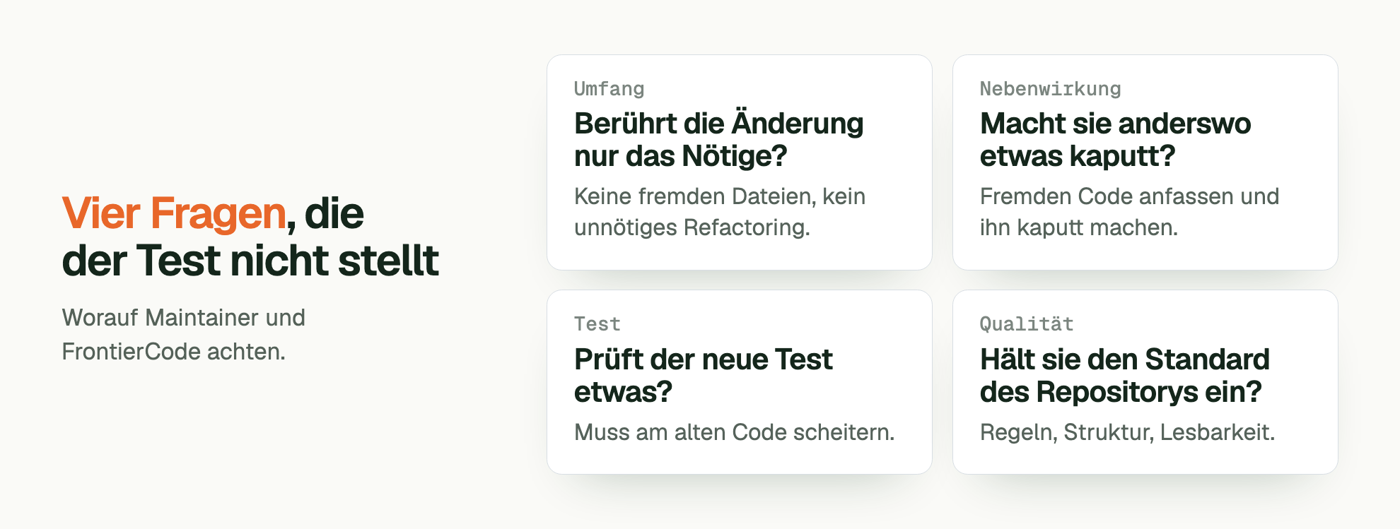 Vier Fragen , die der Test nicht stellt. Worauf Maintainer und FrontierCode achten. Umfang Berührt die Änderung nur das Nötige?: Keine fremden Dateien, kein unnötiges Refactoring. Nebenwirkung Macht sie anderswo etwas kaputt?: Fremden Code anfassen und ihn kaputt machen. Test Prüft der neue Test etwas?: Muss am alten Code scheitern. Qualität Hält sie den Standard des Repositorys ein?: Regeln, Struktur, Lesbarkeit.